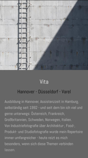 Vita Hannover - Düsseldorf - Varel Ausbildung in Hannover, Assistenzzeit in Hamburg, selbständig seit 1992 - und seit dem bin ich viel und gerne unterwegs: Österreich, Frankreich, Großbritannien, Schweden, Norwegen, Italien.  Von Industriefotografie über Architektur-, Food-, Produkt- und Studiofotografie wurde mein Repertoire immer umfangreicher - heute reizt es mich besonders, wenn sich diese Themen verbinden lassen.